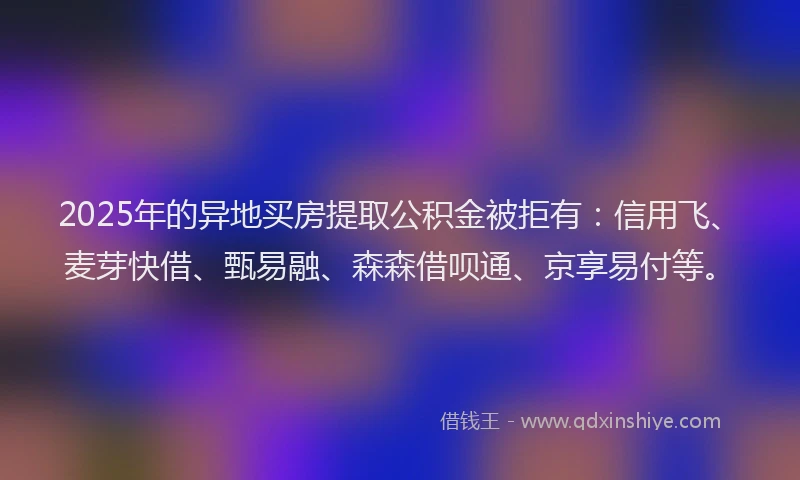 2025年的异地买房提取公积金被拒有：信用飞、麦芽快借、甄易融、森森借呗通、京享易付等。