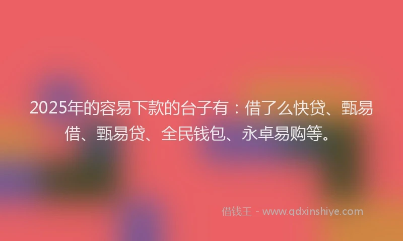2025年的容易下款的台子有：借了么快贷、甄易借、甄易贷、全民钱包、永卓易购等。