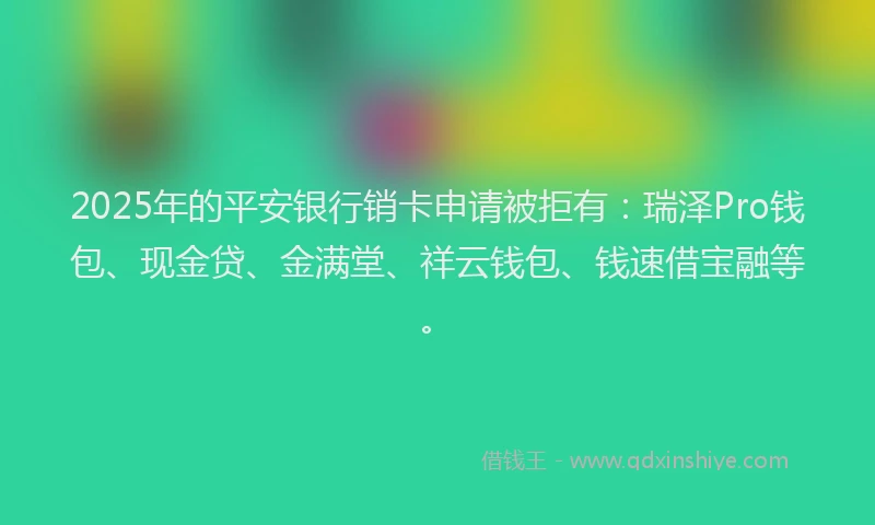 2025年的平安银行销卡申请被拒有：瑞泽Pro钱包、现金贷、金满堂、祥云钱包、钱速借宝融等。