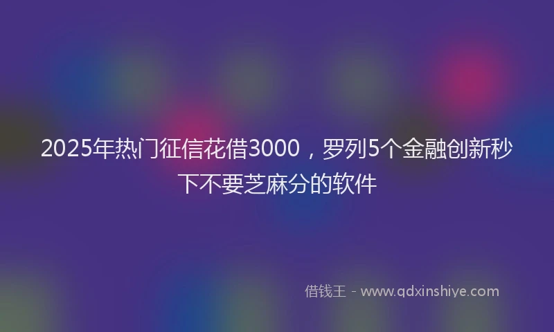 2025年热门征信花借3000，罗列5个金融创新秒下不要芝麻分的软件