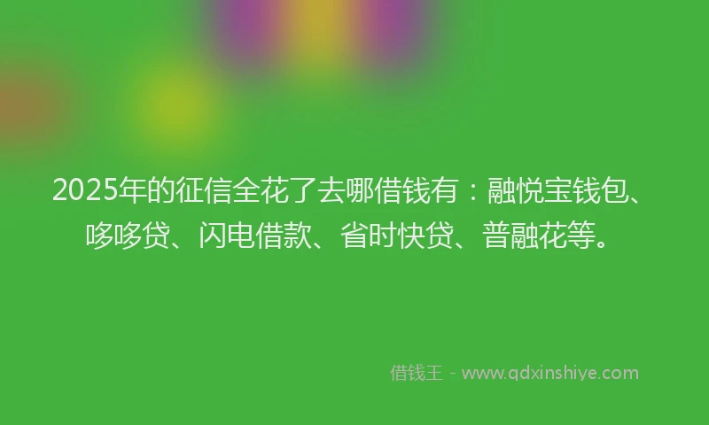 2025年的征信全花了去哪借钱有：融悦宝钱包、哆哆贷、闪电借款、省时快贷、普融花等。