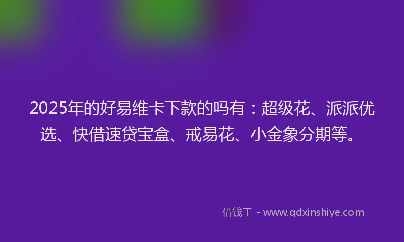 2025年的好易维卡下款的吗有：超级花、派派优选、快借速贷宝盒、戒易花、小金象分期等。