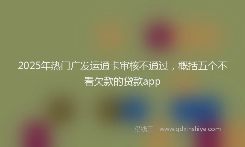 2025年热门广发运通卡审核不通过，概括五个不看欠款的贷款app