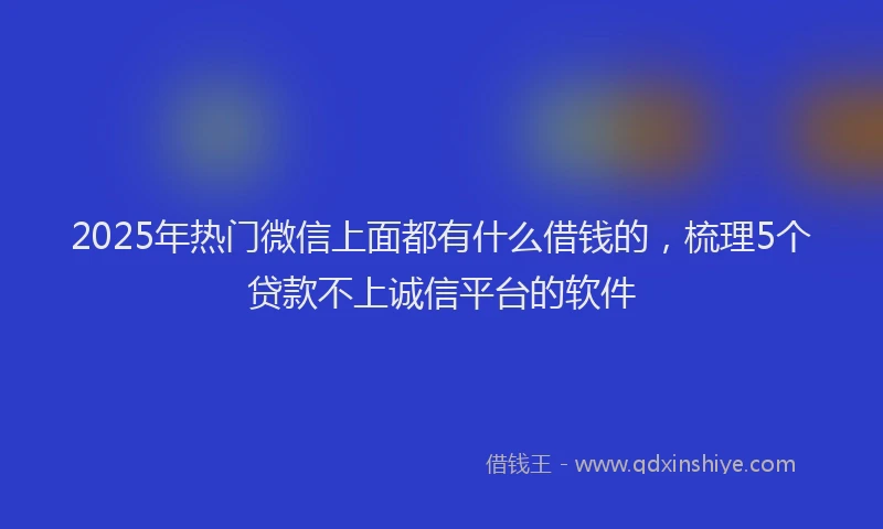 2025年热门微信上面都有什么借钱的，梳理5个贷款不上诚信平台的软件