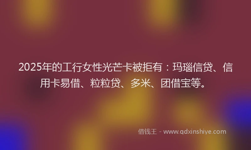 2025年的工行女性光芒卡被拒有：玛瑙信贷、信用卡易借、粒粒贷、多米、团借宝等。