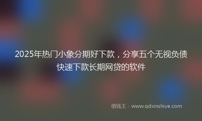 2025年热门小象分期好下款，分享五个无视负债快速下款长期网贷的软件