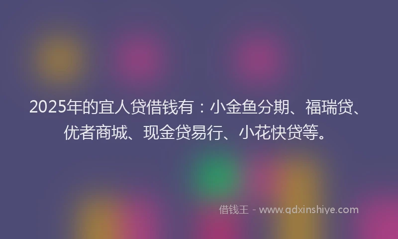 2025年的宜人贷借钱有：小金鱼分期、福瑞贷、优者商城、现金贷易行、小花快贷等。