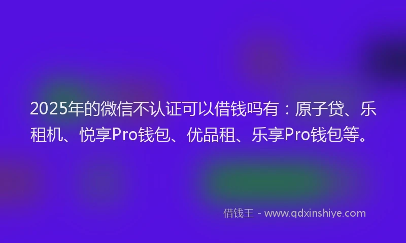 2025年的微信不认证可以借钱吗有：原子贷、乐租机、悦享Pro钱包、优品租、乐享Pro钱包等。