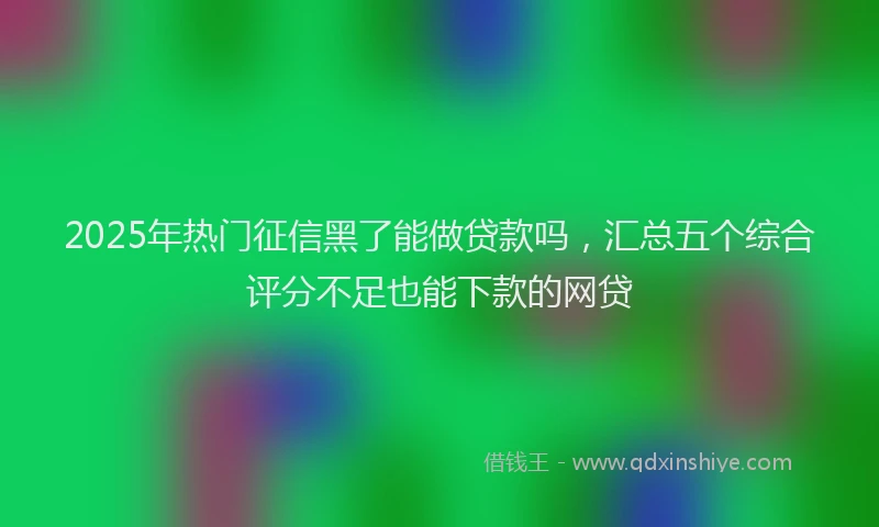 2025年热门征信黑了能做贷款吗，汇总五个综合评分不足也能下款的网贷