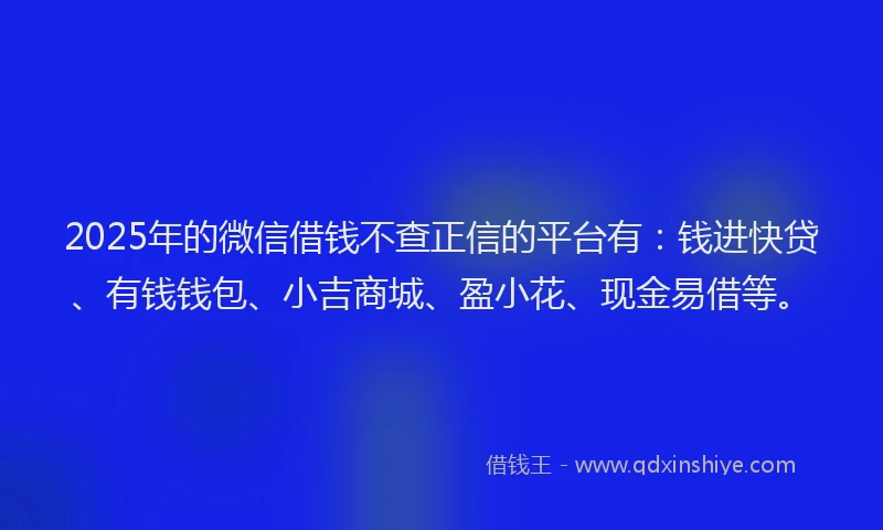 2025年的微信借钱不查正信的平台有：钱进快贷、有钱钱包、小吉商城、盈小花、现金易借等。