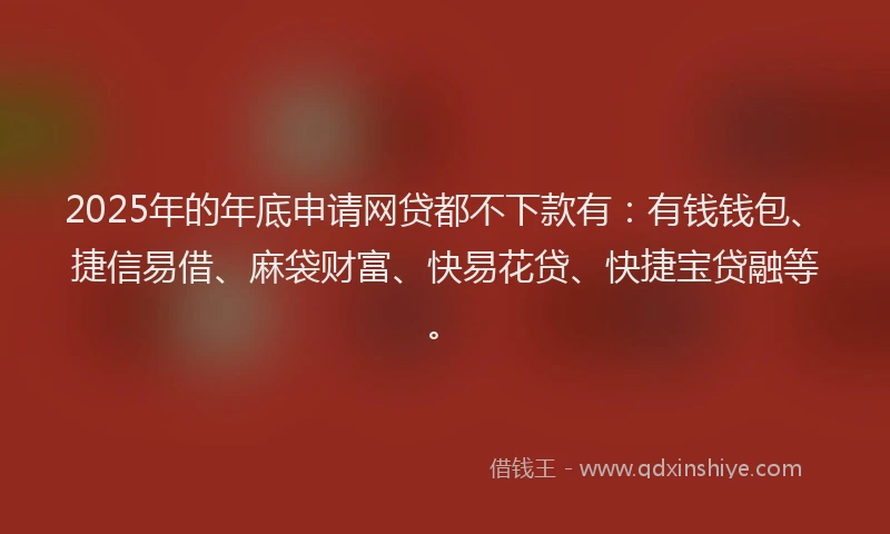 2025年的年底申请网贷都不下款有：有钱钱包、捷信易借、麻袋财富、快易花贷、快捷宝贷融等。