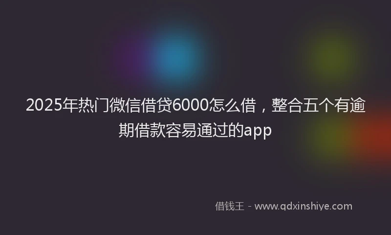 2025年热门微信借贷6000怎么借，整合五个有逾期借款容易通过的app