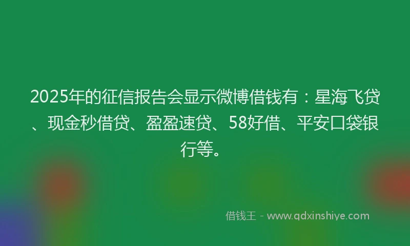2025年的征信报告会显示微博借钱有：星海飞贷、现金秒借贷、盈盈速贷、58好借、平安口袋银行等。