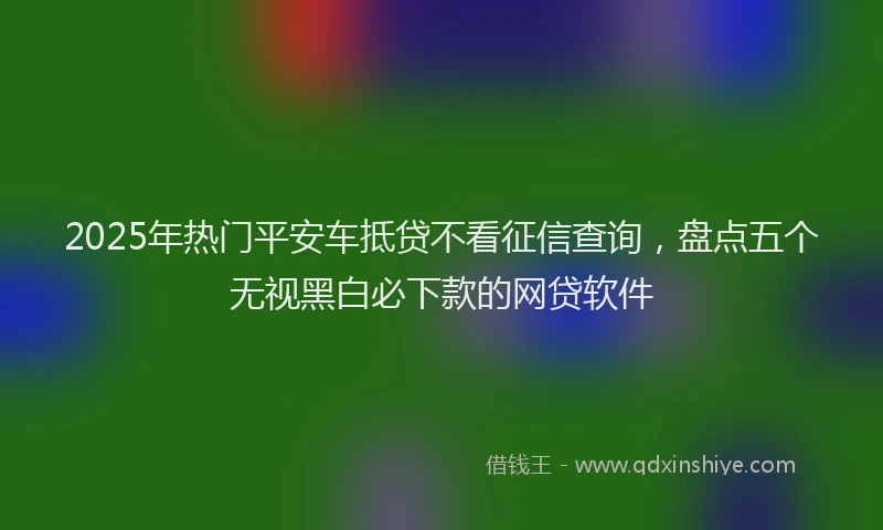 2025年热门平安车抵贷不看征信查询，盘点五个无视黑白必下款的网贷软件
