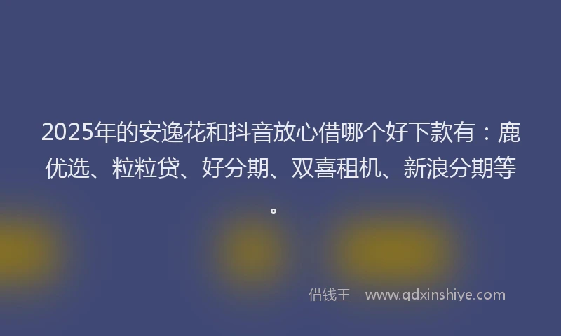 2025年的安逸花和抖音放心借哪个好下款有：鹿优选、粒粒贷、好分期、双喜租机、新浪分期等。