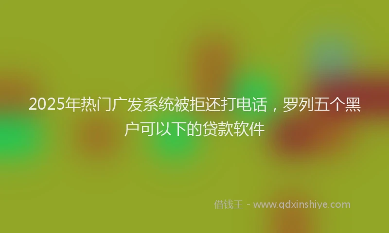 2025年热门广发系统被拒还打电话，罗列五个黑户可以下的贷款软件