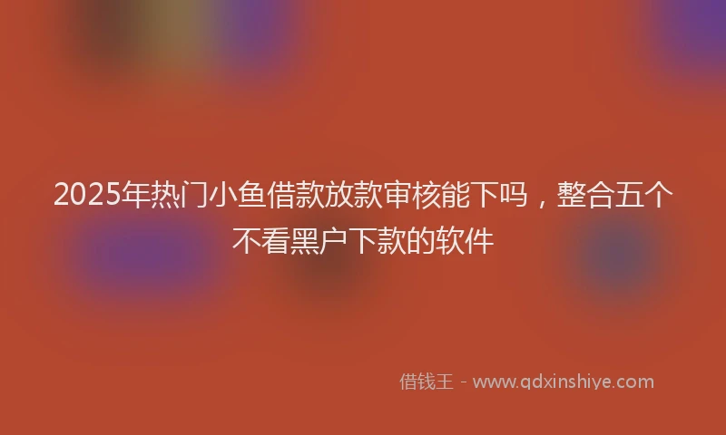 2025年热门小鱼借款放款审核能下吗，整合五个不看黑户下款的软件