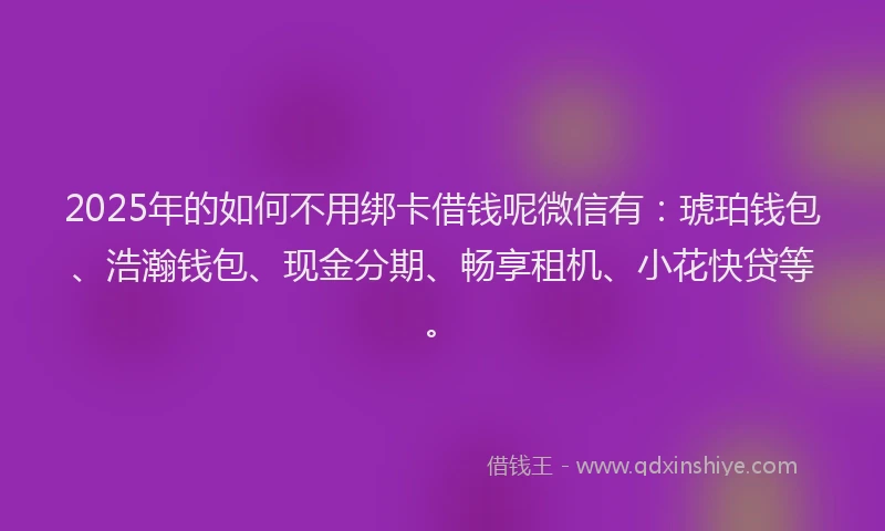 2025年的如何不用绑卡借钱呢微信有：琥珀钱包、浩瀚钱包、现金分期、畅享租机、小花快贷等。