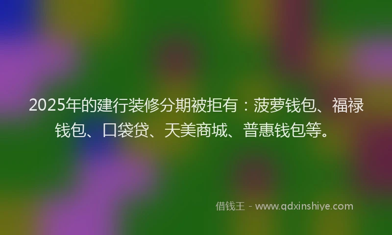 2025年的建行装修分期被拒有：菠萝钱包、福禄钱包、口袋贷、天美商城、普惠钱包等。