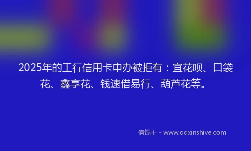 2025年的工行信用卡申办被拒有：宜花呗、口袋花、鑫享花、钱速借易行、葫芦花等。