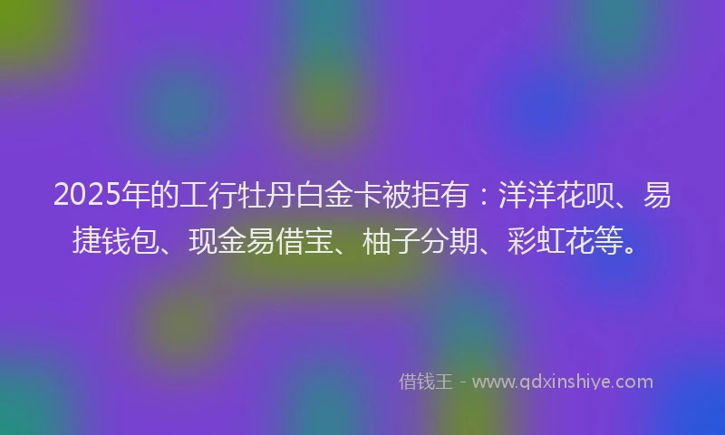 2025年的工行牡丹白金卡被拒有：洋洋花呗、易捷钱包、现金易借宝、柚子分期、彩虹花等。