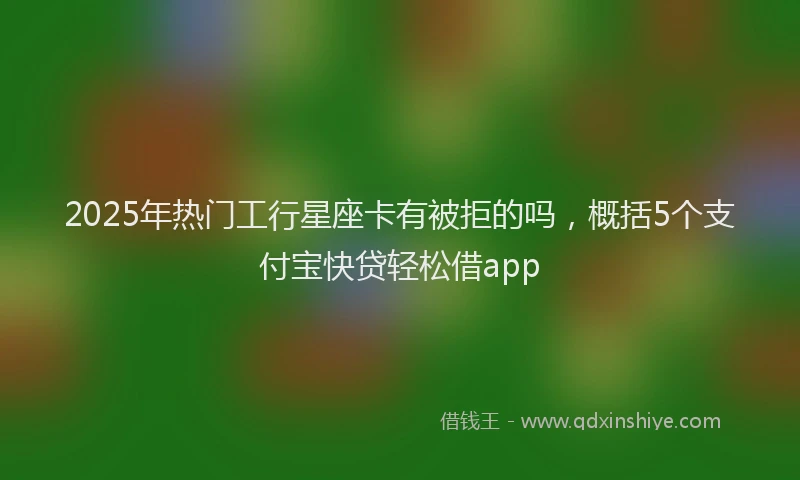 2025年热门工行星座卡有被拒的吗，概括5个支付宝快贷轻松借app