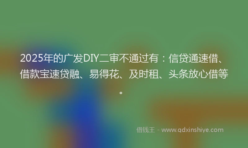 2025年的广发DIY二审不通过有：信贷通速借、借款宝速贷融、易得花、及时租、头条放心借等。