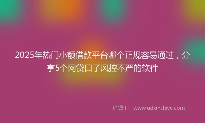 2025年热门小额借款平台哪个正规容易通过，分享5个网贷口子风控不严的软件