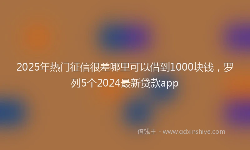 2025年热门征信很差哪里可以借到1000块钱，罗列5个2024最新贷款app