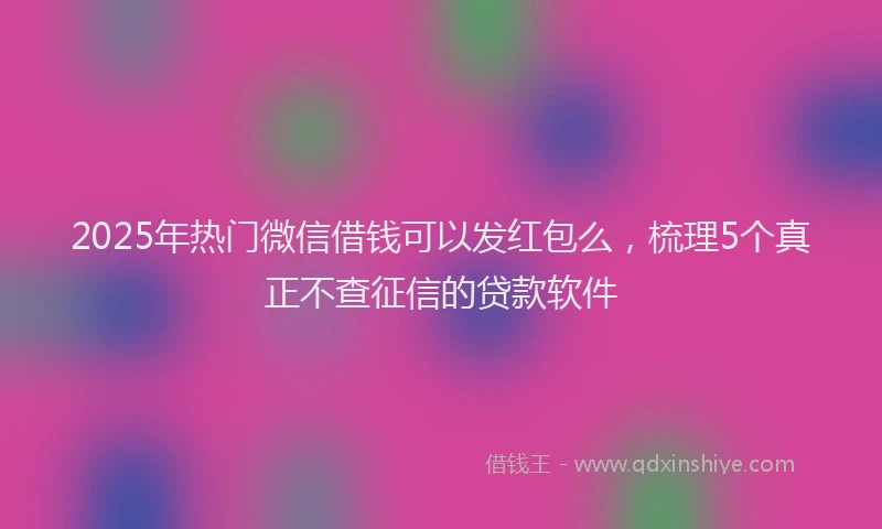 2025年热门微信借钱可以发红包么，梳理5个真正不查征信的贷款软件