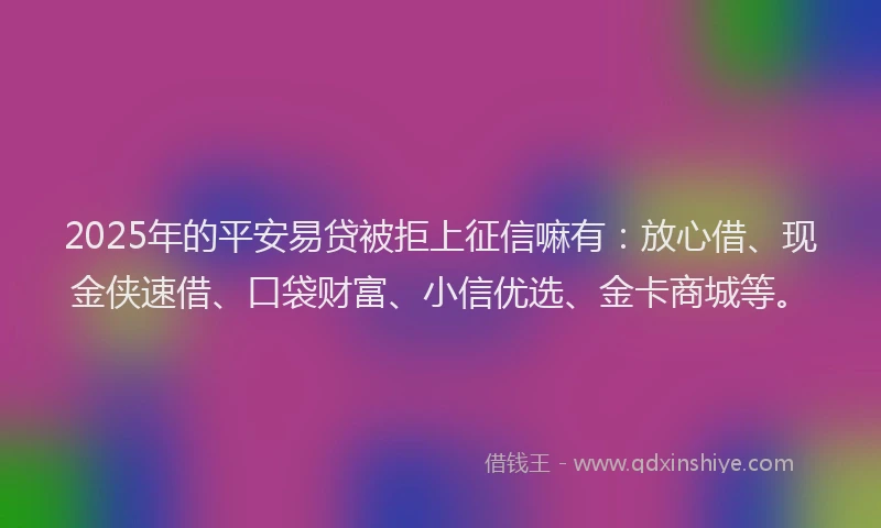 2025年的平安易贷被拒上征信嘛有：放心借、现金侠速借、口袋财富、小信优选、金卡商城等。