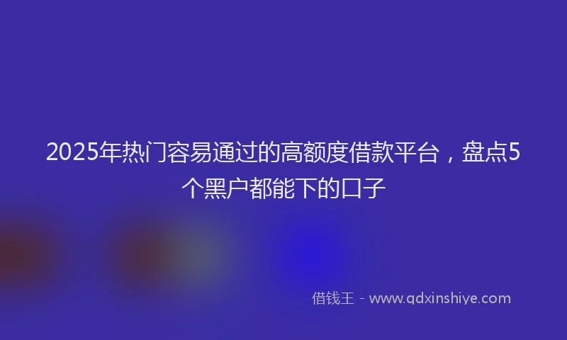 2025年热门容易通过的高额度借款平台，盘点5个黑户都能下的口子