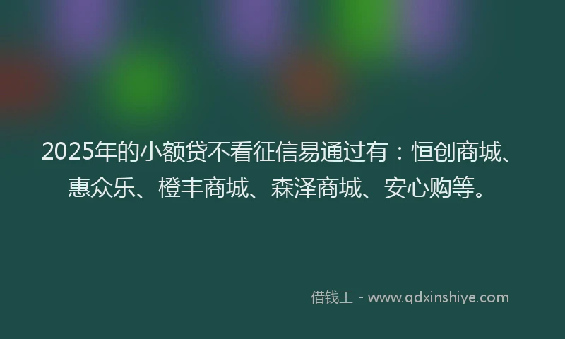 2025年的小额贷不看征信易通过有：恒创商城、惠众乐、橙丰商城、森泽商城、安心购等。