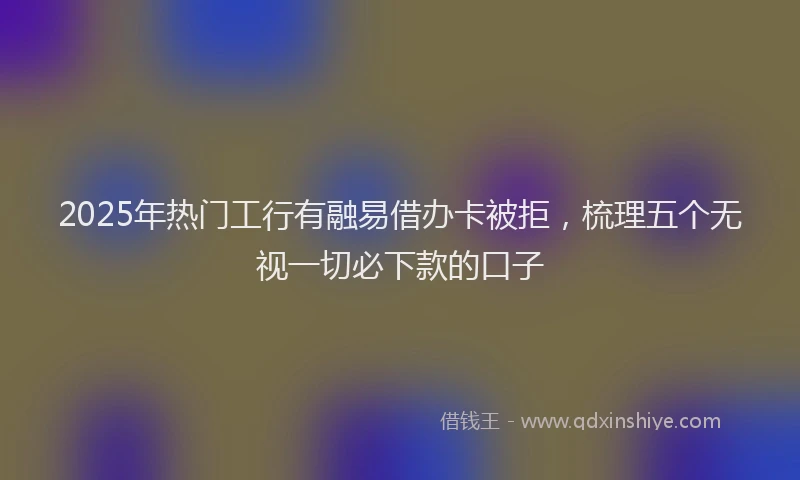2025年热门工行有融易借办卡被拒，梳理五个无视一切必下款的口子