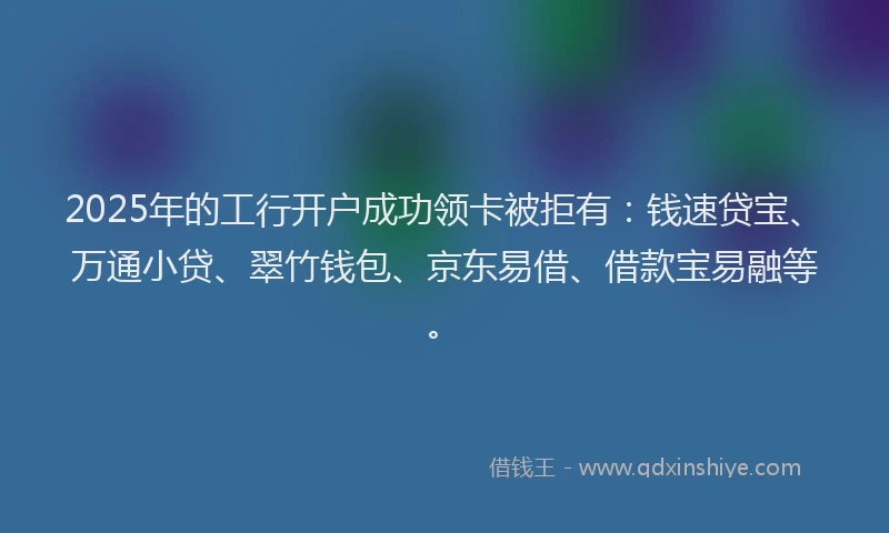 2025年的工行开户成功领卡被拒有：钱速贷宝、万通小贷、翠竹钱包、京东易借、借款宝易融等。