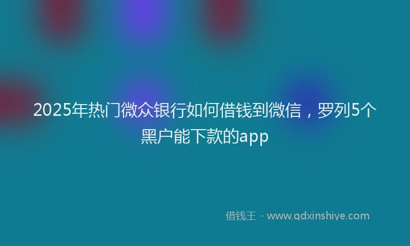 2025年热门微众银行如何借钱到微信，罗列5个黑户能下款的app