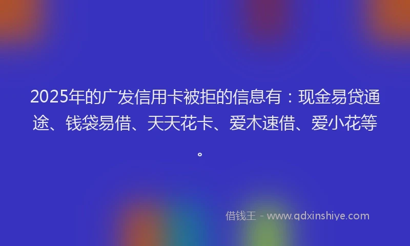 2025年的广发信用卡被拒的信息有：现金易贷通途、钱袋易借、天天花卡、爱木速借、爱小花等。