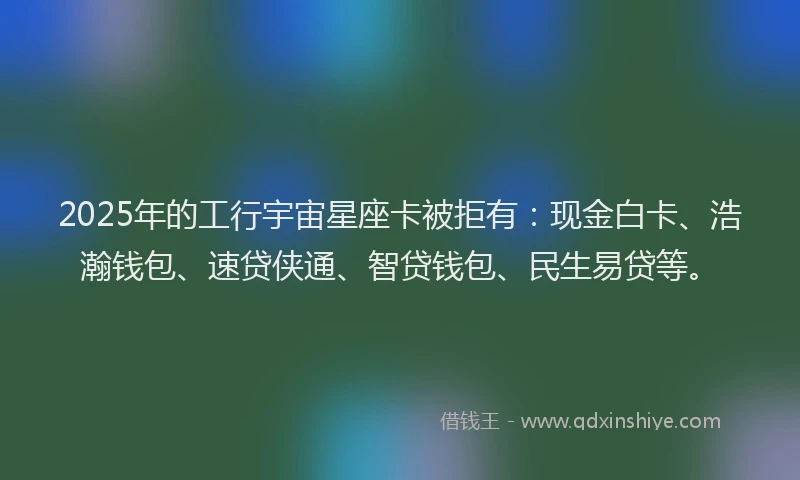 2025年的工行宇宙星座卡被拒有：现金白卡、浩瀚钱包、速贷侠通、智贷钱包、民生易贷等。