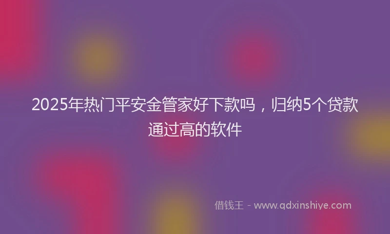 2025年热门平安金管家好下款吗，归纳5个贷款通过高的软件