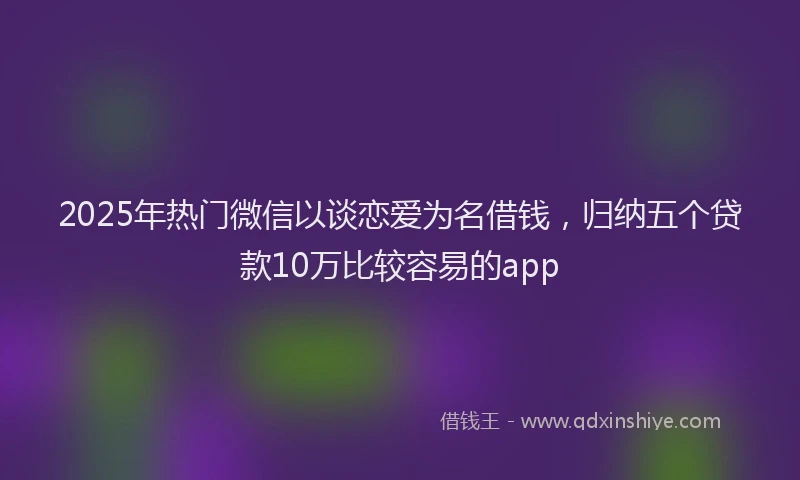 2025年热门微信以谈恋爱为名借钱，归纳五个贷款10万比较容易的app