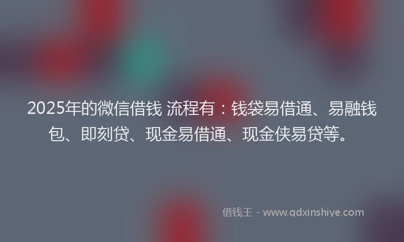 2025年的微信借钱 流程有：钱袋易借通、易融钱包、即刻贷、现金易借通、现金侠易贷等。