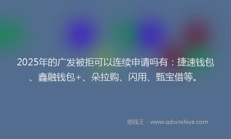 2025年的广发被拒可以连续申请吗有：捷速钱包、鑫融钱包+、朵拉购、闪用、甄宝借等。