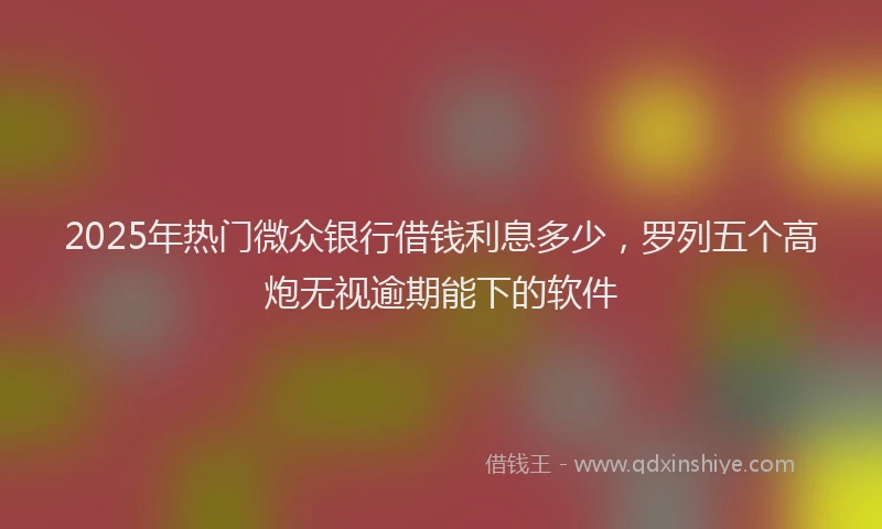2025年热门微众银行借钱利息多少，罗列五个高炮无视逾期能下的软件