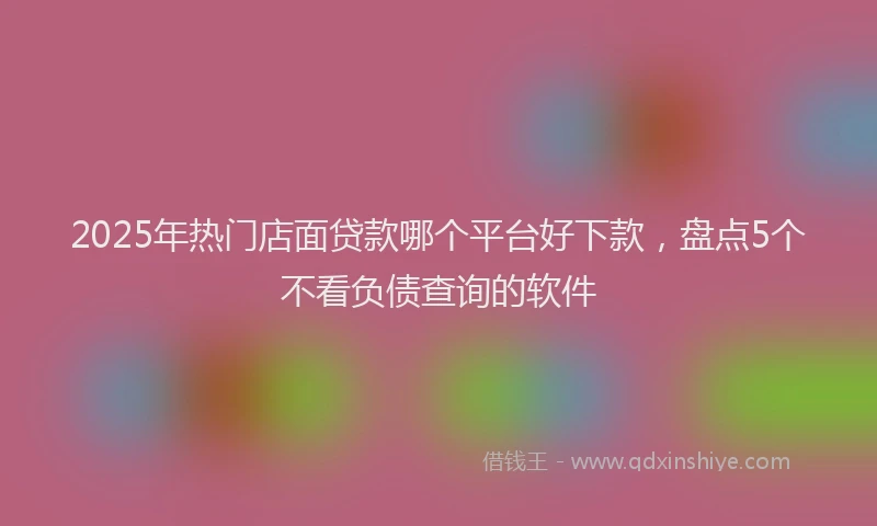 2025年热门店面贷款哪个平台好下款，盘点5个不看负债查询的软件