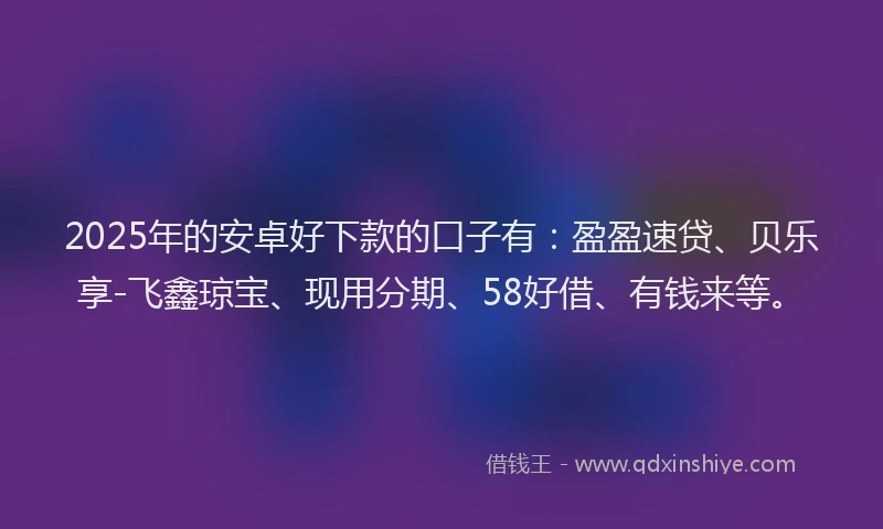 2025年的安卓好下款的口子有：盈盈速贷、贝乐享-飞鑫琼宝、现用分期、58好借、有钱来等。