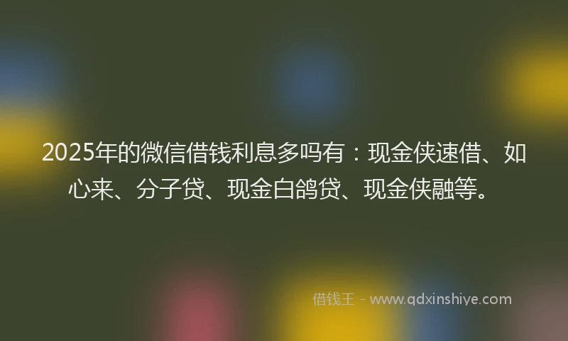 2025年的微信借钱利息多吗有：现金侠速借、如心来、分子贷、现金白鸽贷、现金侠融等。