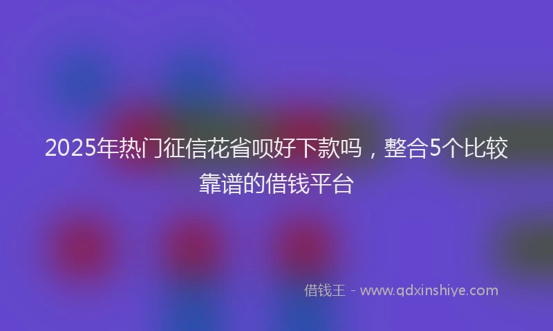 2025年热门征信花省呗好下款吗，整合5个比较靠谱的借钱平台