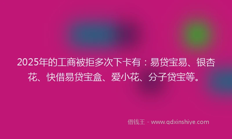 2025年的工商被拒多次下卡有：易贷宝易、银杏花、快借易贷宝盒、爱小花、分子贷宝等。