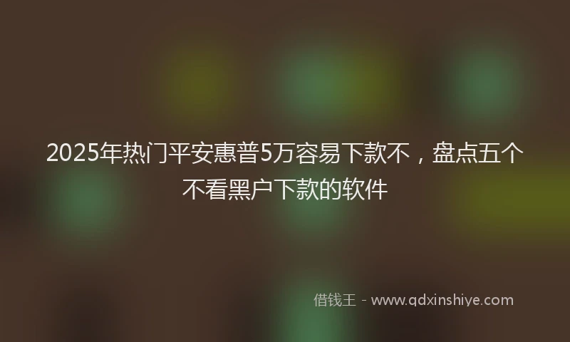 2025年热门平安惠普5万容易下款不，盘点五个不看黑户下款的软件