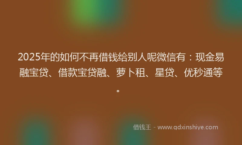 2025年的如何不再借钱给别人呢微信有：现金易融宝贷、借款宝贷融、萝卜租、星贷、优秒通等。